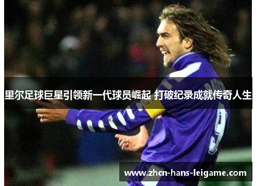 里尔足球巨星引领新一代球员崛起 打破纪录成就传奇人生 里尔足球巨星引领新一代球员崛起 打破纪录成就传奇人生