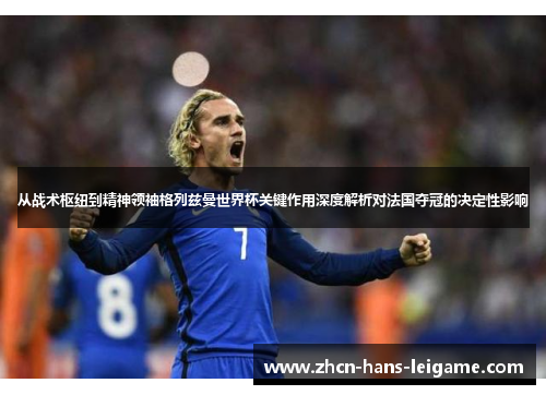 从战术枢纽到精神领袖格列兹曼世界杯关键作用深度解析对法国夺冠的决定性影响
