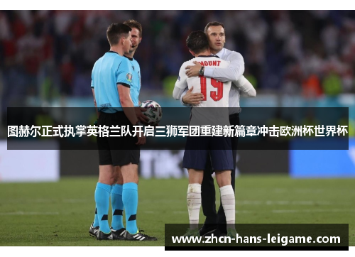 图赫尔正式执掌英格兰队开启三狮军团重建新篇章冲击欧洲杯世界杯